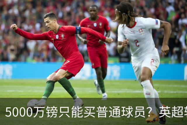 5000万镑只能买普通球员？英超转会市场彻底疯了